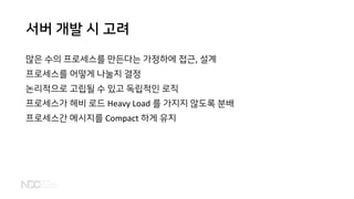 서버 개발 시 고려
많은 수의 프로세스를 만든다는 가정하에 접근, 설계
프로세스를 어떻게 나눌지 결정
논리적으로 고립될 수 있고 독립적인 로직
프로세스가 헤비 로드 Heavy Load 를 가지지 않도록 분배
프로세스간 메시지를 Compact 하게 유지
 