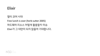 Elixir
멀티 코어 시대
Free lunch is over (herb sutter 2005)
하드웨어 리소스 어떻게 활용할지 이슈
Elixir가 그 대안이 되지 않을까 기대합니다.
 