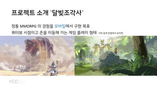 프로젝트 소개 `달빛조각사`
정통 MMORPG 의 경험을 모바일에서 구현 목표
쿼터뷰 시점이고 존을 이동해 가는 게임 플레이 형태 서버 설계 관점에서 보자면
 