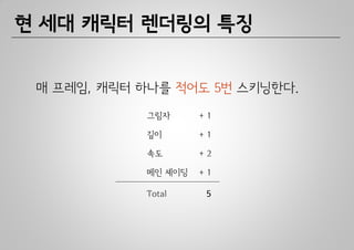 현 세대 캐릭터 렌더링의 특징


 매 프레임, 캐릭터 하나를 적어도 5번 스키닝한다.
            그림자      +1

            깊이       +1

            속도       +2

            메인 셰이딩   +1

            Total     5
 