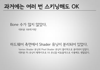과거에는 여러 번 스키닝해도 OK


 Bone 수가 많지 않았다.
    대부분 100개 미만




 하드웨어 측면에서 Shader 유닛이 분리되어 있었다.
    Vertex Shader 유닛과 Pixel Shader 유닛이 물리적으로 분리되어 있었다.
    대부분 PS 유닛이 병목이므로 VS 유닛을 비효율적으로 사용해도 괜찮았다.
 