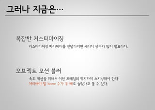그러나 지금은…


 복잡한 커스터마이징
   커스터마이징 파라메터를 전달하려면 셰이더 상수가 많이 필요하다.




 오브젝트 모션 블러
   속도 계산을 위해서 이전 프레임의 위치까지 스키닝해야 한다.
   처리해야 할 bone 수가 두 배로 늘었다고 볼 수 있다.
 