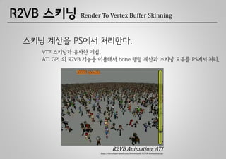 R2VB 스키닝       Render To Vertex Buffer Skinning



 스키닝 계산을 PS에서 처리한다.
    VTF 스키닝과 유사한 기법.
    ATI GPU의 R2VB 기능을 이용해서 bone 행렬 계산과 스키닝 모두를 PS에서 처리.




                              R2VB Animation, ATI
                     http://developer.amd.com/downloads/R2VB-Animation.zip
 