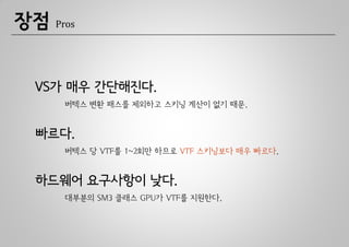 장점   Pros




 VS가 매우 간단해진다.
      버텍스 변환 패스를 제외하고 스키닝 계산이 없기 때문.


 빠르다.
      버텍스 당 VTF를 1~2회만 하므로 VTF 스키닝보다 매우 빠르다.


 하드웨어 요구사항이 낮다.
      대부분의 SM3 클래스 GPU가 VTF를 지원한다.
 