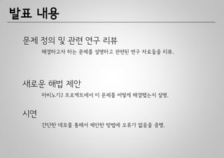 발표 내용

 문제 정의 및 관련 연구 리뷰
      해결하고자 하는 문제를 설명하고 관련된 연구 자료들을 리뷰.




 새로운 해법 제안
      마비노기2 프로젝트에서 이 문제를 어떻게 해결했는지 설명.


 시연
      간단한 데모를 통해서 제안한 방법에 오류가 없음을 증명.
 