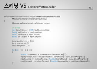 스키닝 VS                     Skinning Vertex Shader                                                2/3


MeshVertexTransformationVSOutput VertexTransformationVSMain(
        MeshVertexTransformationVSInput input)
{
        MeshVertexTransformationVSOutput output;

        // 스키닝
        int4 boneIndices = (int4)input.boneIndices;
        float4 srcPosition = input.position;
        float3 srcNormal = input.normal;
        float3 srcTangent = input.tangent;

        input.position.xyz = 0.0f;
        input.normal = 0.0f;
        input.tangent = 0.0f;

        for (int i = 0; i < 4; ++i)
        {
                    float4x3 boneMatrix = BoneMatrices[boneIndices[i]];
                    input.position.xyz += mul(srcPosition, boneMatrix) * input.blendWeights[i];
                    input.normal += mul(srcNormal, (float3x3)boneMatrix) * input.blendWeights[i];
                    input.tangent += mul(srcTangent, (float3x3)boneMatrix) * input.blendWeights[i];
        }
 
