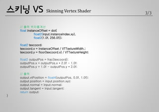 스키닝 VS                 Skinning Vertex Shader            3/3


    // 출력 위치를계산
    float instanceOffset = dot(
               float2(input.instanceIndex.xy),
               float2(1.0f, 256.0f));

    float2 texcoord;
    texcoord.x = instanceOffset / VTTextureWidth.;
    texcoord.y = floor(texcoord.x) / VTTextureHeight;

    float2 outputPos = frac(texcoord);
    outputPos.x = outputPos.x * 2.0f - 1.0f;
    outputPos.y = 1.0f - outputPos.y * 2.0f;

    // 출력
    output.vtPosition = float4(outputPos, 0.0f, 1.0f);
    output.position = input.position.xyz;
    output.normal = input.normal;
    output.tangent = input.tangent;
    return output;
}
 