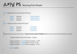 스키닝 PS                     Skinning Pixel Shader


struct MeshVertexTransformationPSInput
{
          float3    position         : TEXCOORD0;
          float3    normal           : TEXCOORD1;
          float3    tangent          : TEXCOORD2;
};
struct VertexTransformationPSOutput
{
          float4    position         : COLOR0;
          float4    normal           : COLOR1;
          float4    tangent          : COLOR2;
};
VertexTransformationPSOutput VertexTransformationPSMain(MeshVertexTransformationPSInput input)
{
           VertexTransformationPSOutput output;

        output.position = float4(input.position, 0.0f);
        output.normal = float4(input.normal, 0.0f);
        output.tangent = float4(input.tangent, 0.0f);

        return output;
}
 