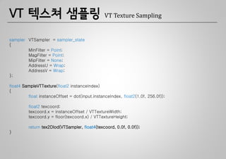 VT 텍스쳐 샘플링                                      VT Texture Sampling


sampler VTSampler = sampler_state
{
        MinFilter = Point;
        MagFilter = Point;
        MipFilter = None;
        AddressU = Wrap;
        AddressV = Wrap;
};

float4 SampleVTTexture(float2 instanceIndex)
{
         float instanceOffset = dot(input.instanceIndex, float2(1.0f, 256.0f));

         float2 texcoord;
         texcoord.x = instanceOffset / VTTextureWidth;
         texcoord.y = floor(texcoord.x) / VTTextureHeight;

         return tex2Dlod(VTSampler, float4(texcoord, 0.0f, 0.0f));
}
 