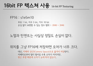 16bit FP 텍스쳐 사용                16-bit FP Texturing



  FP16 : s1e5m10
      부호 1 bit, 지수 5 bit, 가수 10 bit
      손실 없이 표현할 수 있는 정수 범위 : -2048 ~ 2048



  노멀과 탄젠트는 사실상 정밀도 손실이 없다.


  위치를 그냥 FP16에 저장하면 오차가 너무 크다.
      대신, 카메라 공간(Camera Space)으로 옮겨서 저장한다.
      카메라로부터 멀리 떨어질 수록 오차가 커지지만,
      원근 투영 때문에 오차가 눈에 띄지 않는다.
 