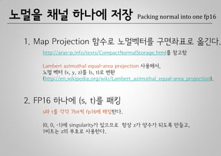 노멀을 채널 하나에 저장                               Packing normal into one fp16



 1. Map Projection 함수로 노멀벡터를 구면좌표로 옮긴다.
     http://aras-p.info/texts/CompactNormalStorage.html를 참고함

     Lambert azimuthal equal-area projection 사용해서,
     노멀 벡터 (x, y, z)를 (s, t)로 변환
     (http://en.wikipedia.org/wiki/Lambert_azimuthal_equal-area_projection).



 2. FP16 하나에 (s, t)를 패킹
     s와 t를 각각 7bit씩 fp16에 패킹한다.

     (0, 0, -1)에 singularity가 있으므로 항상 z가 양수가 되도록 만들고,
     1비트는 z의 부호로 사용한다.
 