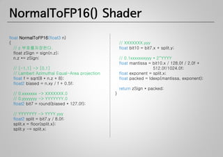 NormalToFP16() Shader
float NormalToFP16(float3 n)
{                                                  // XXXXXXX.yyy
   // z 부호를저장한다.                                   float bit10 = bit7.x + split.y;
   float zSign = sign(n.z);
   n.z *= zSign;                                   // 0.1xxxxxxxyyy * 2^YYYY
                                                   float mantissa = bit10.x / 128.0f / 2.0f +
  // [-1,1] -> [0,1]                                                512.0f/1024.0f;
  // Lambert Azimuthal Equal-Area projection       float exponent = split.x;
  float f = sqrt(8 * n.z + 8);                     float packed = ldexp(mantissa, exponent);
  float2 biased = n.xy / f + 0.5f;
                                                   return zSign * packed;
  // 0.xxxxxxx -> XXXXXXX.0                    }
  // 0.yyyyyyy -> YYYYYYY.0
  float2 bit7 = round(biased * 127.0f);

  // YYYYYYY -> YYYY.yyy
  float2 split = bit7.y / 8.0f;
  split.x = floor(split.x);
  split.y -= split.x;
 