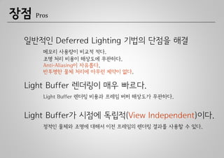 장점   Pros



 일반적인 Deferred Lighting 기법의 단점을 해결
       메모리 사용량이 비교적 적다.
       조명 처리 비용이 해상도에 무관하다.
       Anti-Aliasing이 자유롭다.
       반투명한 물체 처리에 아무런 제약이 없다.

 Light Buffer 렌더링이 매우 빠르다.
       Light Buffer 렌더링 비용과 프레임 버퍼 해상도가 무관하다.


 Light Buffer가 시점에 독립적(View Independent)이다.
       정적인 물체와 조명에 대해서 이전 프레임의 렌더링 결과를 사용할 수 있다.
 