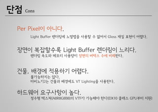 단점   Cons



 Per Pixel이 아니다.
       Light Buffer 렌더링에 노멀맵을 사용할 수 없어서 Gloss 재질 표현이 어렵다.


 장면이 복잡할수록 Light Buffer 렌더링이 느리다.
       렌더링 속도와 메모리 사용량이 장면의 버텍스 수에 비례한다.



 건물, 배경에 적용하기 어렵다.
       불가능하지는 않다.
       마비노기2는 건물과 배경에도 VT Lighting을 사용한다.


 하드웨어 요구사항이 높다.
       정수형 텍스쳐(A8R8G8B8)의 VTF가 가능해야 한다(DX10 클래스 GPU부터 지원)
 