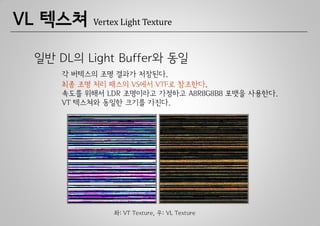 VL 텍스쳐    Vertex Light Texture



 일반 DL의 Light Buffer와 동일
     각 버텍스의 조명 결과가 저장된다.
     최종 조명 처리 패스의 VS에서 VTF로 참조한다.
     속도를 위해서 LDR 조명이라고 가정하고 A8R8G8B8 포맷을 사용한다.
     VT 텍스쳐와 동일한 크기를 가진다.




               좌: VT Texture, 우: VL Texture
 