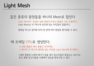 Light Mesh

  같은 종류의 광원들을 하나의 Mesh로 합친다
     Light Mesh의 모양과 실제 광원의 바운딩 볼륨은 서로 무관하다.
     Light Mesh는 VT 텍스쳐 공간에 있는 라인들의 집합이다.

     광원을 하나로 합치면 DP() 한 번에 여러 광원을 렌더링할 수 있다.




  매 프레임 CPU로 생성한다.
     각 광원 볼륨과 메시 볼륨이 교차하면,
     그 메시의 VT 텍스쳐 영역을 덮는 라인을 Light Mesh에 추가한다.

     n개의 광원과 m개의 메시가 있을 경우 알고리즘의 복잡도는 O(n*m).
     공간 분할 알고리즘을 사용해서 성능을 향상시킬 수 있다.
 