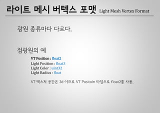 라이트 메시 버텍스 포맷                    Light Mesh Vertex Format



 광원 종류마다 다르다.


 점광원의 예
   VT Position : float2
   Light Position : float3
   Light Color : uint32
   Light Radius : float

   VT 텍스쳐 공간은 2d 이므로 VT Positoin 타입으로 float2를 사용.
 