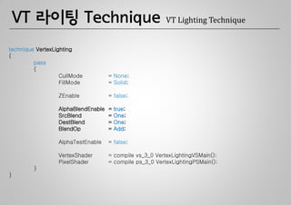 VT 라이팅 Technique                                      VT Lighting Technique


technique VertexLighting
{
         pass
         {
                   CullMode          = None;
                   FillMode          = Solid;

                  ZEnable            = false;

                  AlphaBlendEnable   =   true;
                  SrcBlend           =   One;
                  DestBlend          =   One;
                  BlendOp            =   Add;

                  AlphaTestEnable    = false;

                  VertexShader       = compile vs_3_0 VertexLightingVSMain();
                  PixelShader        = compile ps_3_0 VertexLightingPSMain();
         }
}
 