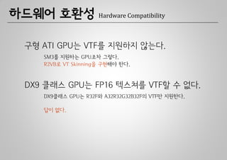 하드웨어 호환성             Hardware Compatibility



 구형 ATI GPU는 VTF를 지원하지 않는다.
    SM3를 지원하는 GPU조차 그렇다.
    R2VB로 VT Skinning을 구현해야 한다.



 DX9 클래스 GPU는 FP16 텍스쳐를 VTF할 수 없다.
    DX9클래스 GPU는 R32F와 A32R32G32B32F의 VTF만 지원한다.

    답이 없다.
 