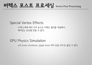 버텍스 포스트 프로세싱                           Vertex Post Processing




 Special Vertex Effects
      VT텍스쳐에 여러 가지 포스트 이펙트 필터를 적용해서 ,
      재미있는 효과를 만들 수 있다.



 GPU Physics Simulation
      soft body simulation, jiggle bone 처리 등을 GPU로 옮길 수 있다.
 