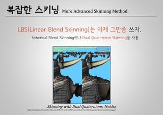 복잡한 스키닝                                      More Advanced Skinning Method



 LBS(Linear Blend Skinning)는 이제 그만좀 쓰자.
        Spherical Blend Skinning이나 Dual Quaternion Skinning을 사용




                           Skinning with Dual Quaternions, Nvidia
   http://developer.download.nvidia.com/SDK/10.5/direct3d/Source/QuaternionSkinning/doc/QuaternionSkinning.pdf
 