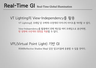 Real-Time GI        Real-Time Global Illumination



  VT Lighting의 View-Independency를 활용
       VT Lighting은 프레임 당 수백개~수천개의 다이나믹 라이트를 처리할 수 있다.

       View-Independency를 활용해서 전체 계산을 여러 프레임으로 분산하면,
       한 장면에 수만개의 광원을 적용할 수 있다.




  VPL(Virtual Point Light) 기반 GI
       RSM(Reflective Shadow Map) 같은 알고리즘에 응용할 수 있을 것이다.
 