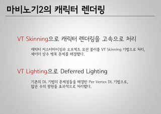 마비노기2의 캐릭터 렌더링


 VT Skinning으로 캐릭터 렌더링을 고속으로 처리
     캐릭터 커스터마이징과 오브젝트 모션 블러를 VT Skinning 기법으로 처리,
     셰이더 상수 병목 문제를 해결했다.



 VT Lighting으로 Deferred Lighting
     기존의 DL 기법의 문제점들을 해결한 Per Vertex DL 기법으로,
     많은 수의 광원을 효과적으로 처리했다.
 