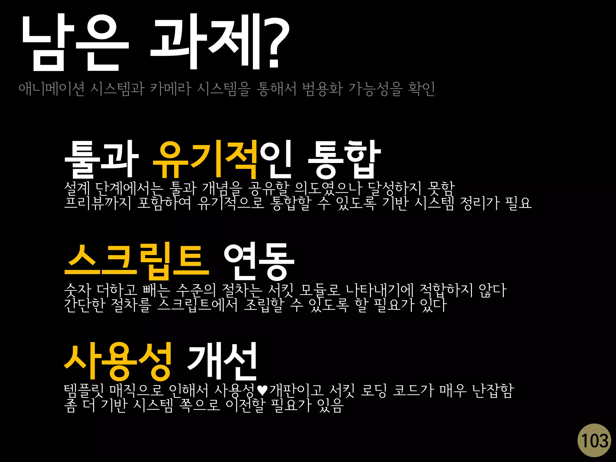 남은 과제?
애니메이션 시스템과 카메라 시스템을 통해서 범용화 가능성을 확인




   툴과 유기적인 통합
   설계 단계에서는 툴과 개념을 공유할 의도였으나 달성하지 못함
   프리뷰까지 포함하여 유기적으로 통합할 수 있도록 기반 시스템 정리가 필요



   스크립트 연동
   숫자 더하고 빼는 수준의 절차는 서킷 모듈로 나타내기에 적합하지 않다
   간단한 절차를 스크립트에서 조립할 수 있도록 할 필요가 있다



   사용성 개선
   템플릿 매직으로 인해서 사용성♥개판이고 서킷 로딩 코드가 매우 난잡함
   좀 더 기반 시스템 쪽으로 이전할 필요가 있음

                                              103
 