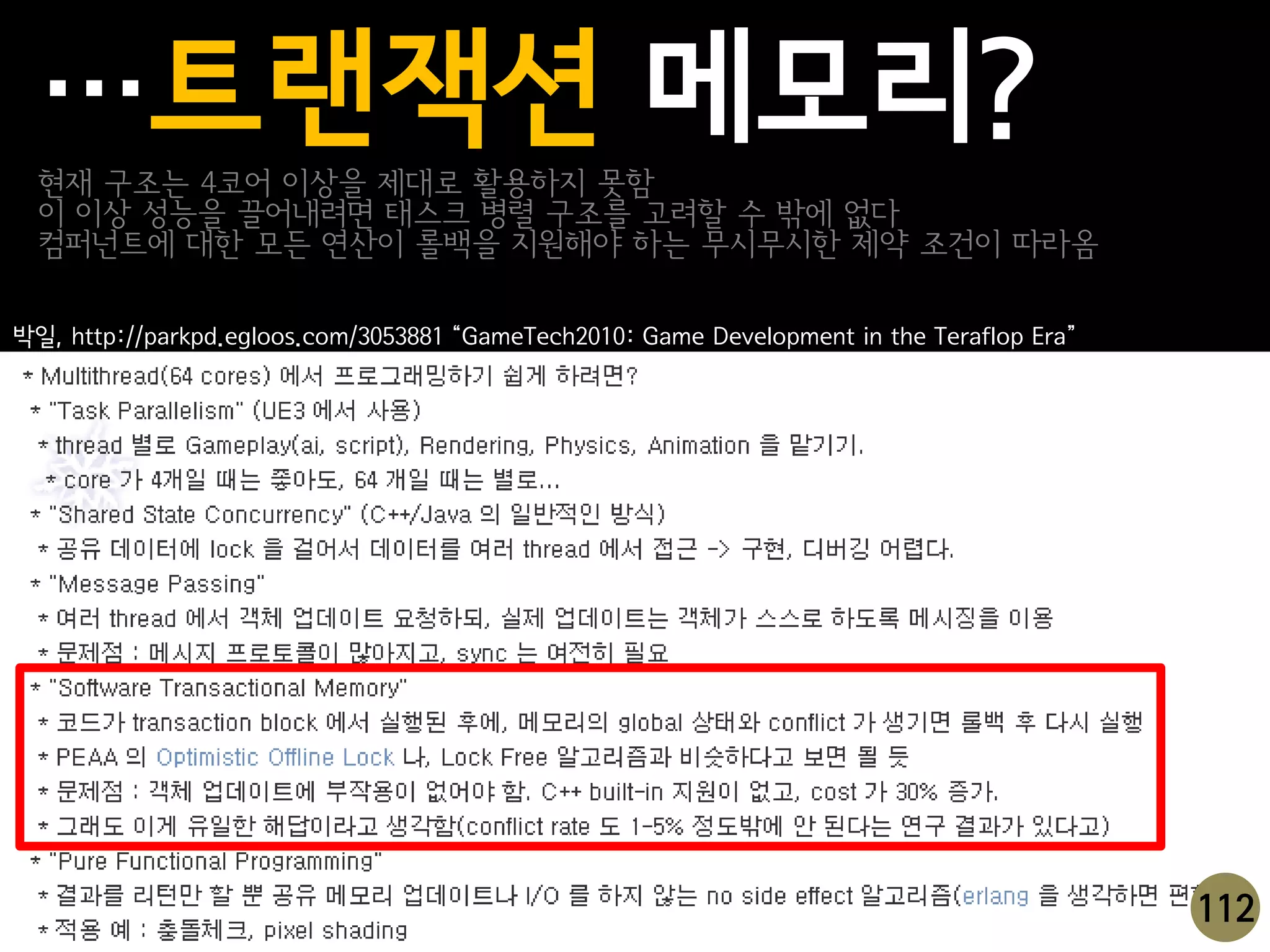 …트랜잭션 메모리?
  현재 구조는 4코어 이상을 제대로 활용하지 못함
  이 이상 성능을 끌어내려면 태스크 병렬 구조를 고려할 수 밖에 없다
  컴퍼넌트에 대한 모든 연산이 롤백을 지원해야 하는 무시무시한 제약 조건이 따라옴

박일, http://parkpd.egloos.com/3053881 “GameTech2010: Game Development in the Teraflop Era”




                                                                                            112
 
