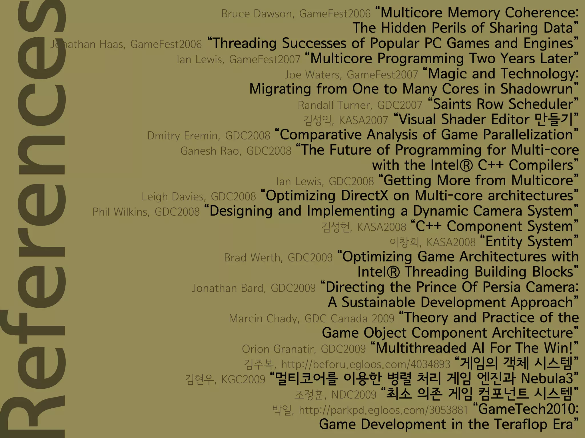 Bruce Dawson, GameFest2006       “Multicore Memory Coherence:
                                                                The Hidden Perils of Sharing Data”

eference
     Jonathan Haas, GameFest2006 “Threading Successes of Popular PC Games and Engines”
                              Ian Lewis, GameFest2007 “Multicore Programming Two Years Later”
                                                   Joe Waters, GameFest2007 “Magic and Technology:
                                             Migrating from One to Many Cores in Shadowrun”
                                                     Randall Turner, GDC2007 “Saints Row Scheduler”
                                                       김성익, KASA2007 “Visual Shader Editor 만들기”
                        Dmitry Eremin, GDC2008 “Comparative Analysis of Game Parallelization”
                               Ganesh Rao, GDC2008 “The Future of Programming for Multi-core
                                                                    with the Intel® C++ Compilers”
                                                 Ian Lewis, GDC2008 “Getting More from Multicore”
                       Leigh Davies, GDC2008 “Optimizing DirectX on Multi-core architectures”
            Phil Wilkins, GDC2008 “Designing and Implementing a Dynamic Camera System”
                                                           김성헌, KASA2008 “C++ Component System”
                                                                       이창희, KASA2008 “Entity System”
                                        Brad Werth, GDC2009 “Optimizing Game Architectures with
                                                                 Intel® Threading Building Blocks”
                                 Jonathan Bard, GDC2009 “Directing the Prince Of Persia Camera:
                                                            A Sustainable Development Approach”
                                         Marcin Chady, GDC Canada 2009 “Theory and Practice of the
                                                           Game Object Component Architecture”
                                           Orion Granatir, GDC2009 “Multithreaded AI For The Win!”
                                            김주복, http://beforu.egloos.com/4034893 “게임의 객체 시스템”
                                김현우, KGC2009 “멀티코어를 이용한 병렬 처리 게임 엔진과 Nebula3”
                                                     조정훈, NDC2009 “최소 의존 게임 컴포넌트 시스템”
                                                 박일, http://parkpd.egloos.com/3053881 “GameTech2010:
                                                           Game Development in the Teraflop Era”
 