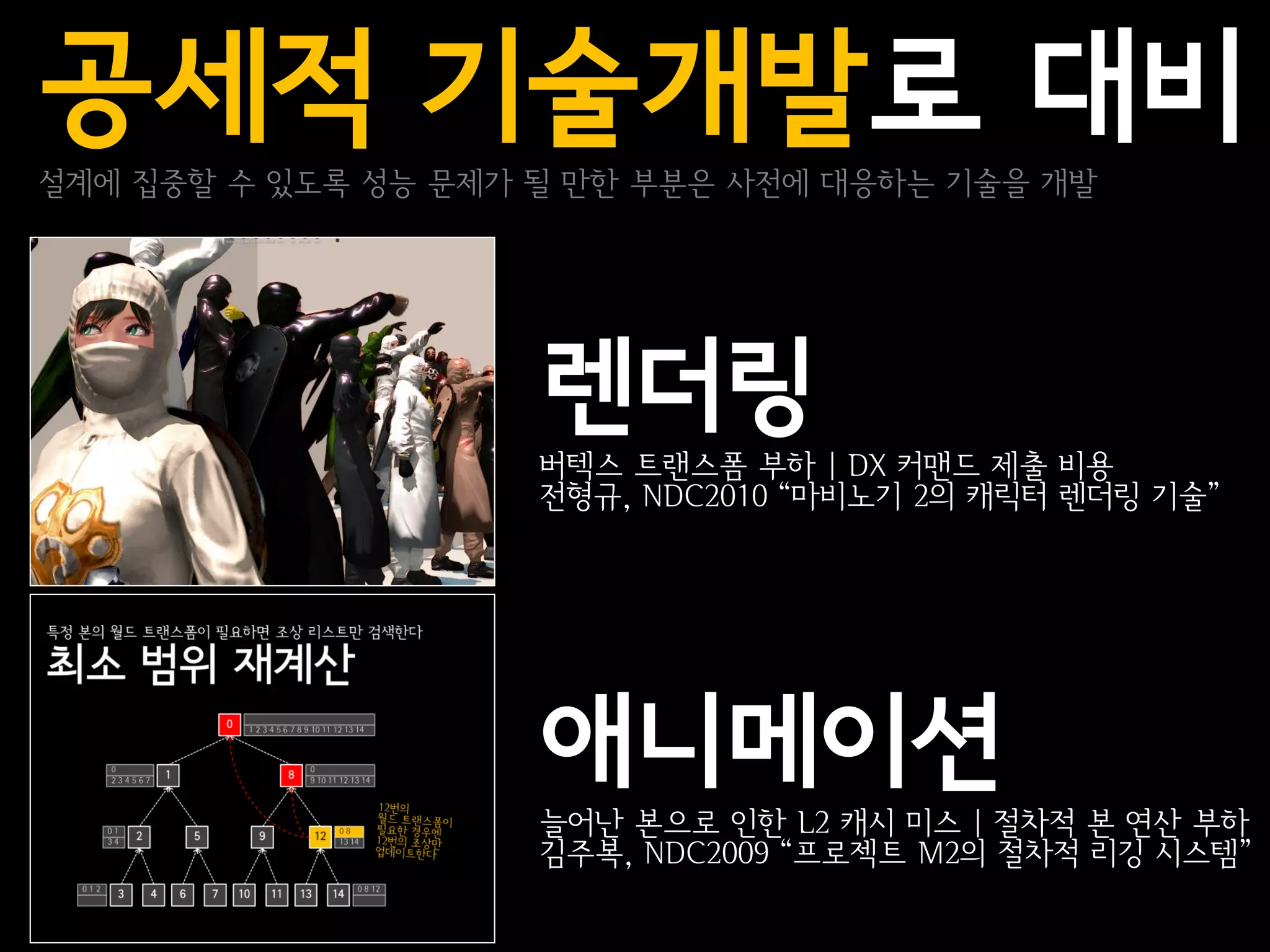 공세적 기술개발로 대비
설계에 집중할 수 있도록 성능 문제가 될 만한 부분은 사전에 대응하는 기술을 개발




                     렌더링
                     버텍스 트랜스폼 부하 | DX 커맨드 제출 비용
                     전형규, NDC2010 “마비노기 2의 캐릭터 렌더링 기술”




                     애니메이션
                     늘어난 본으로 인한 L2 캐시 미스 | 절차적 본 연산 부하
                     김주복, NDC2009 “프로젝트 M2의 절차적 리깅 시스템”
 