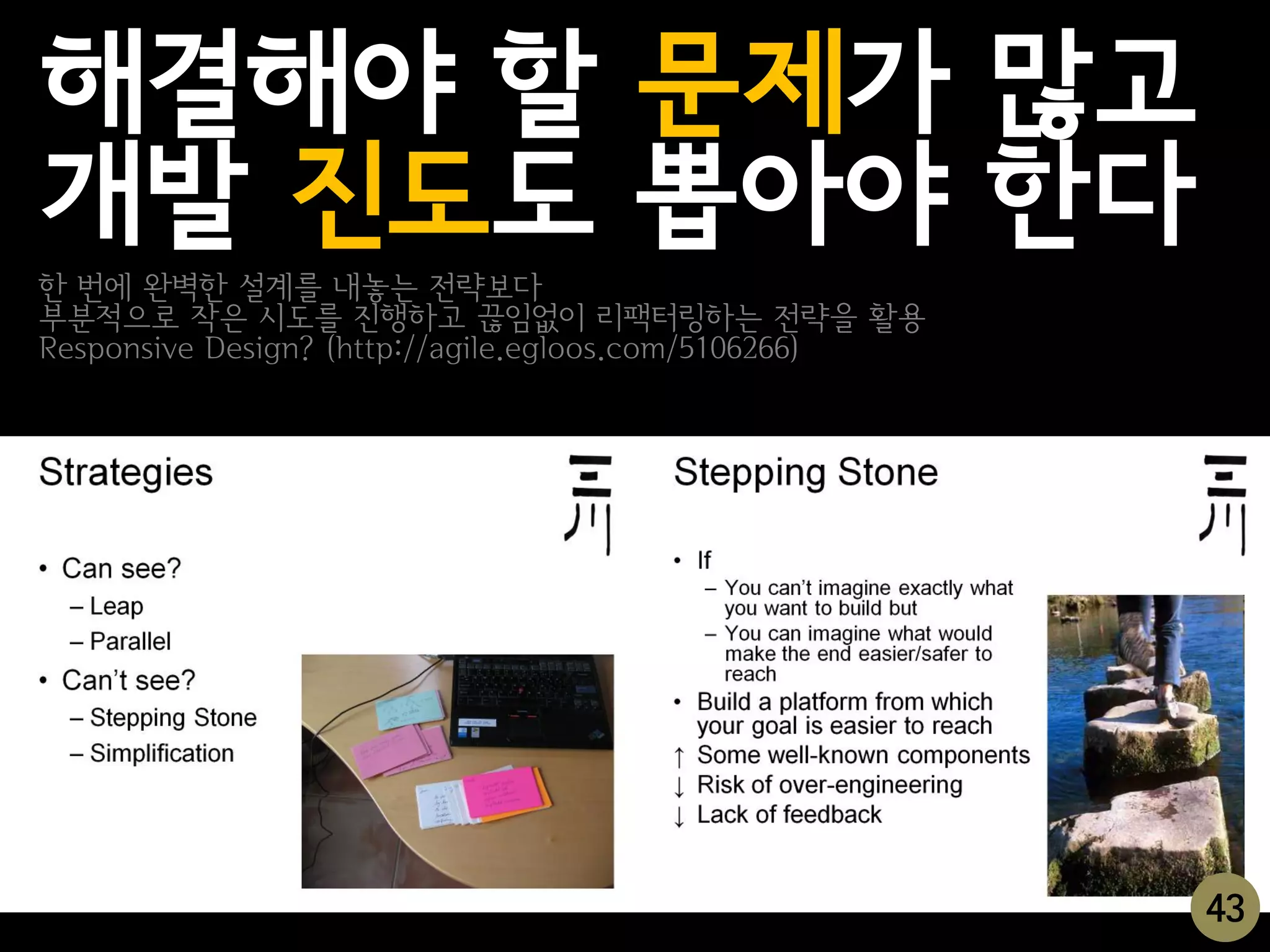 해결해야 할 문제가 많고
개발 진도도 뽑아야 한다
한 번에 완벽한 설계를 내놓는 전략보다
부분적으로 작은 시도를 진행하고 끊임없이 리팩터링하는 전략을 활용
Responsive Design? (http://agile.egloos.com/5106266)




                                                       43
 