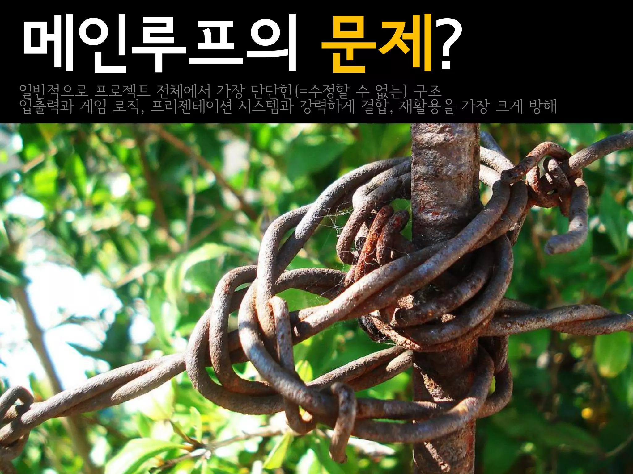메인루프의 문제?
일반적으로 프로젝트 전체에서 가장 단단한(=수정할 수 없는) 구조
입출력과 게임 로직, 프리젠테이션 시스템과 강력하게 결합, 재활용을 가장 크게 방해
 