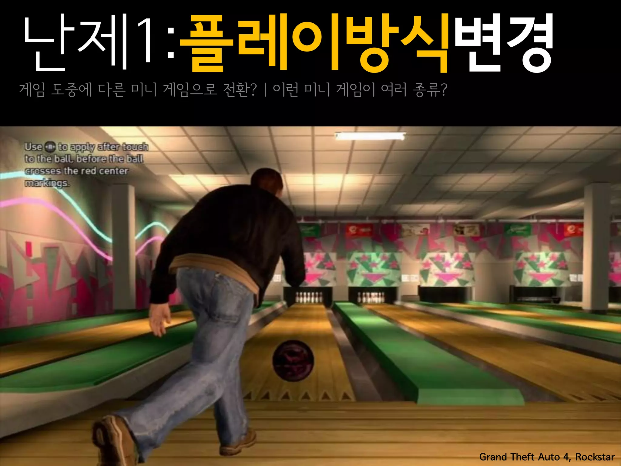 난제1:플레이방식변경
게임 도중에 다른 미니 게임으로 전환? | 이런 미니 게임이 여러 종류?




                                           Grand Theft Auto 4, Rockstar
 