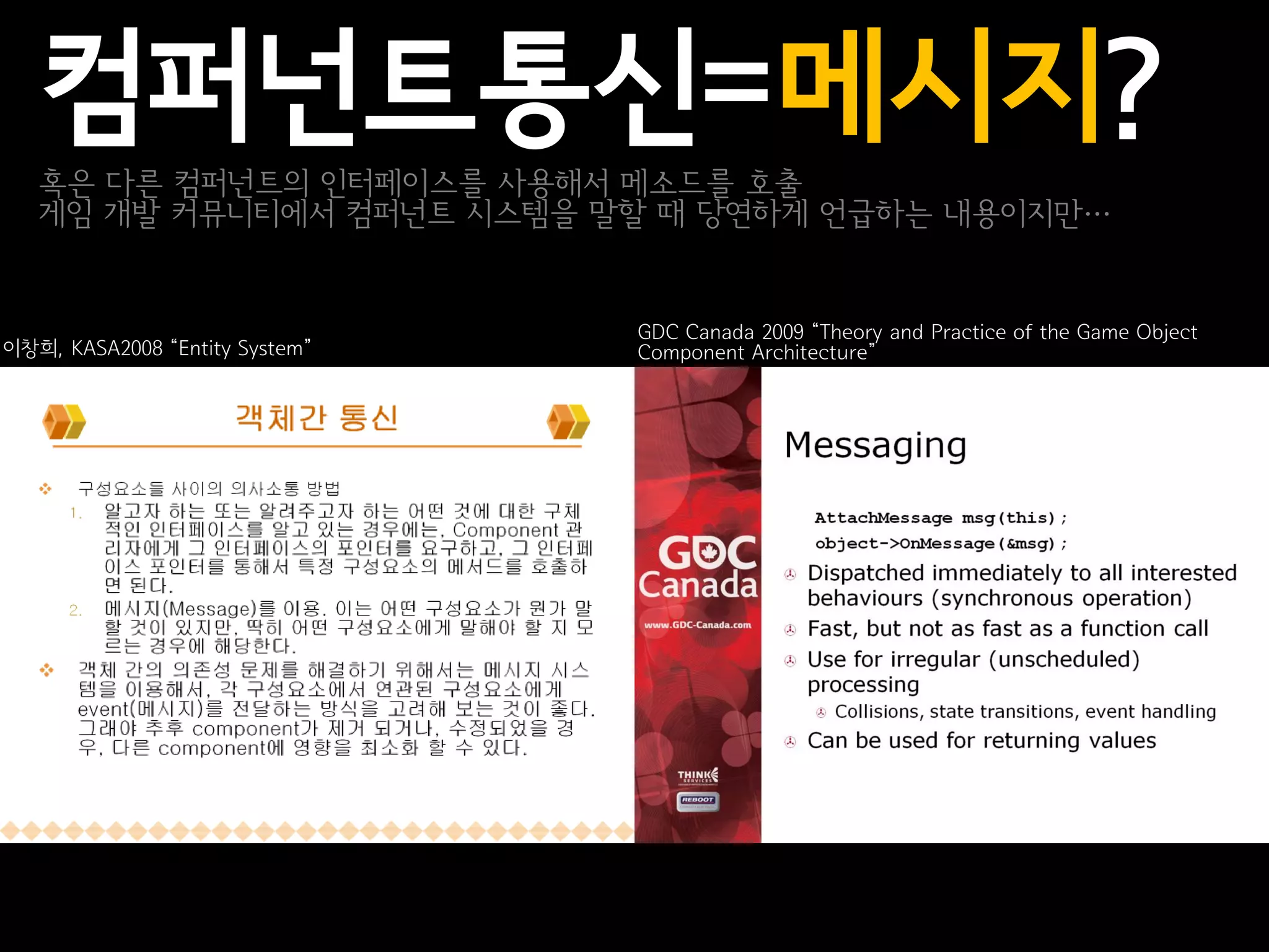 컴퍼넌트통신=메시지?
   혹은 다른 컴퍼넌트의 인터페이스를 사용해서 메소드를 호출
   게임 개발 커뮤니티에서 컴퍼넌트 시스템을 말할 때 당연하게 언급하는 내용이지만…


                                GDC Canada 2009 “Theory and Practice of the Game Object
이창희, KASA2008 “Entity System”   Component Architecture”
 