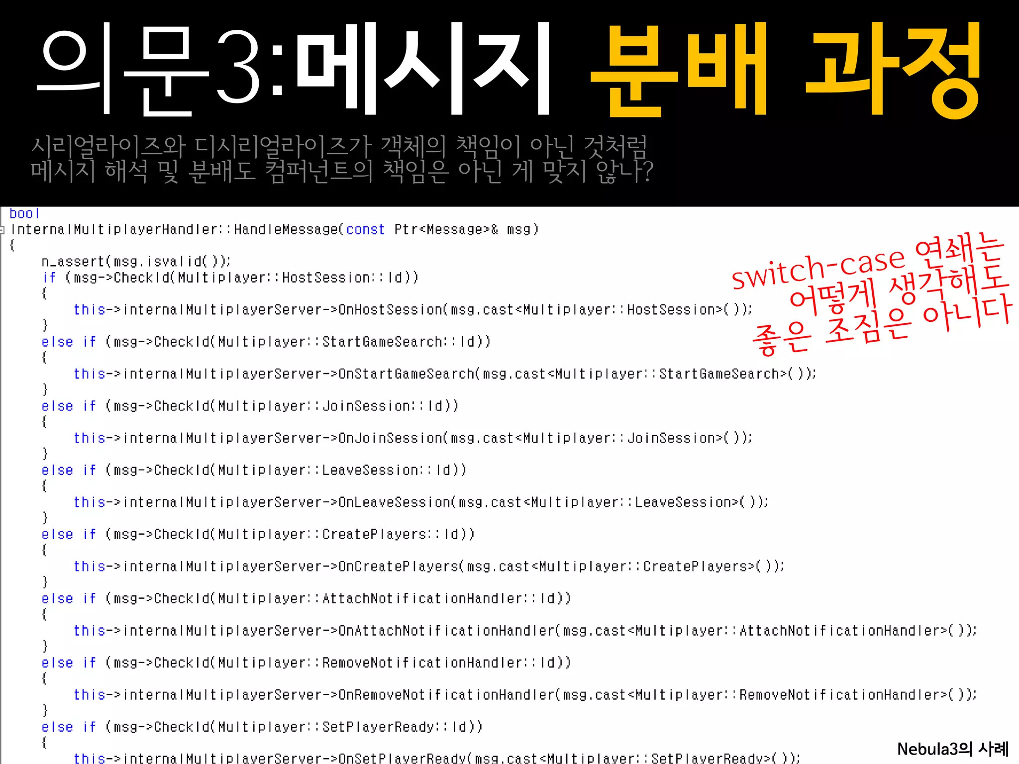 의문3:메시지 분배 과정
시리얼라이즈와 디시리얼라이즈가 객체의 책임이 아닌 것처럼
메시지 해석 및 분배도 컴퍼넌트의 책임은 아닌 게 맞지 않나?




                                     Nebula3의 사례
 