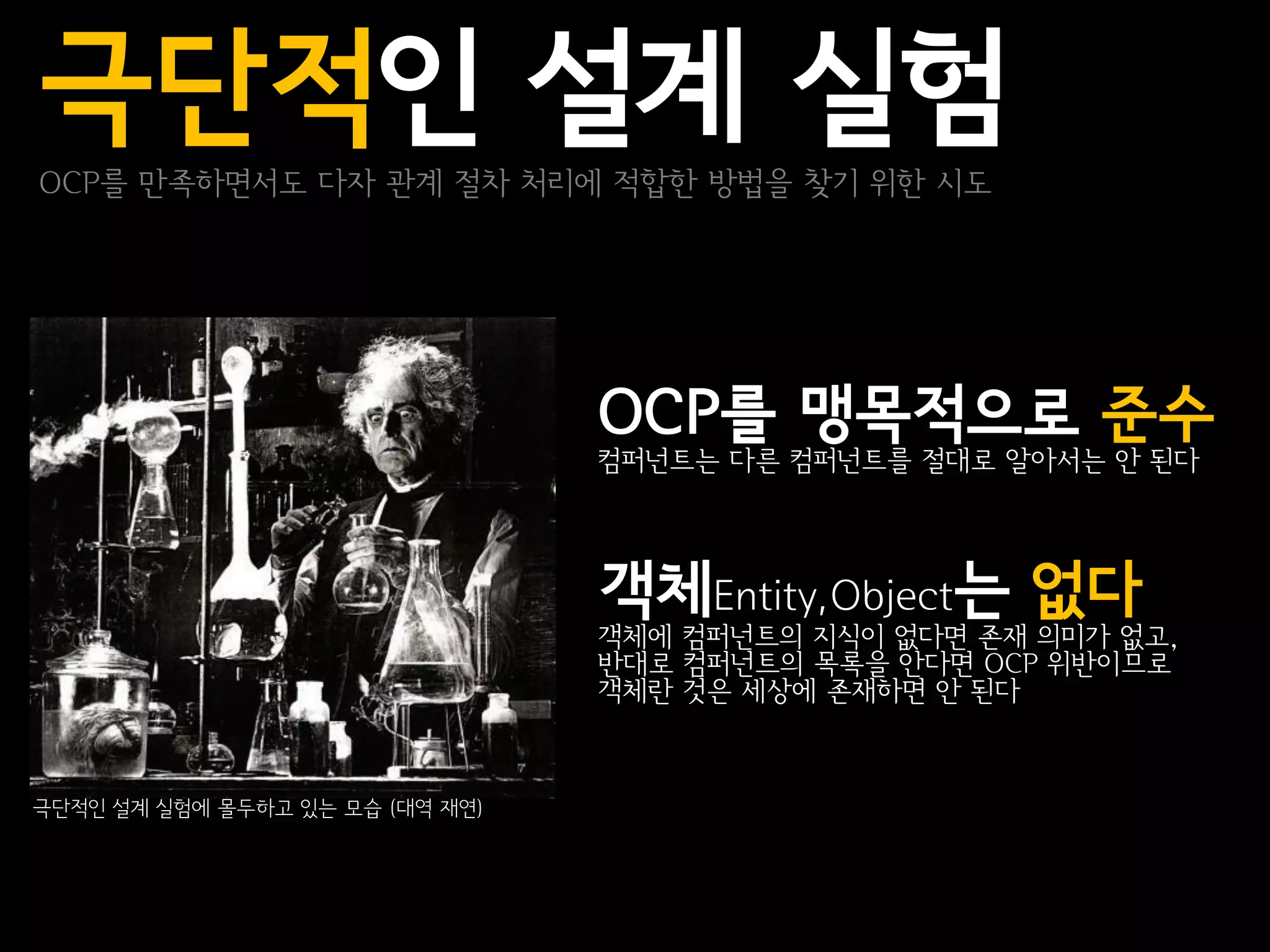 극단적인 설계 실험
OCP를 만족하면서도 다자 관계 절차 처리에 적합한 방법을 찾기 위한 시도




                                 OCP를 맹목적으로 준수
                                 컴퍼넌트는 다른 컴퍼넌트를 절대로 알아서는 안 된다




                                 객체Entity,Object는 없다
                                 객체에 컴퍼넌트의 지식이 없다면 존재 의미가 없고,
                                 반대로 컴퍼넌트의 목록을 안다면 OCP 위반이므로
                                 객체란 것은 세상에 존재하면 안 된다



극단적인 설계 실험에 몰두하고 있는 모습 (대역 재연)
 