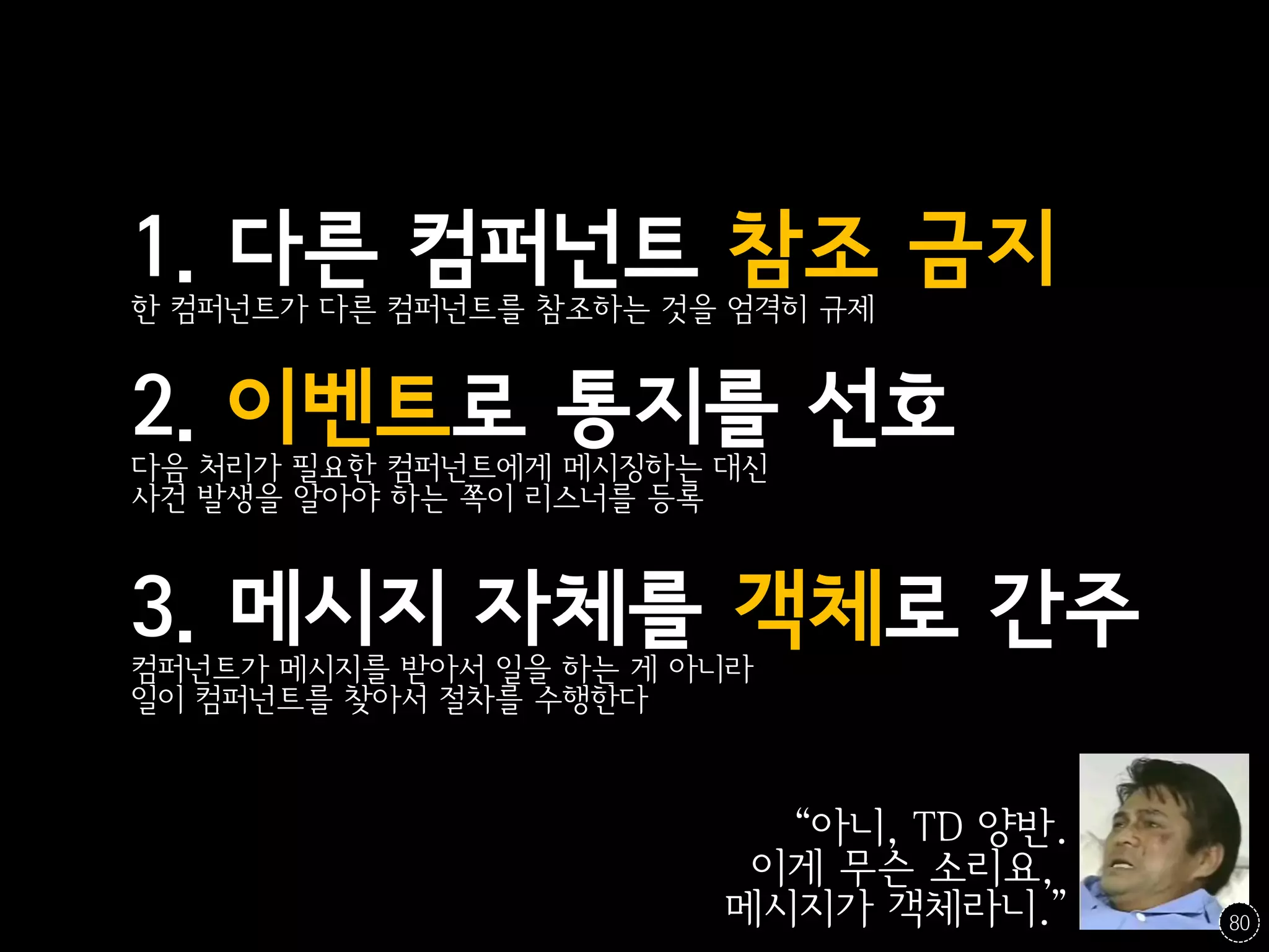 1. 다른 컴퍼넌트 참조 금지
한 컴퍼넌트가 다른 컴퍼넌트를 참조하는 것을 엄격히 규제


2. 이벤트로 통지를 선호
다음 처리가 필요한 컴퍼넌트에게 메시징하는 대신
사건 발생을 알아야 하는 쪽이 리스너를 등록



3. 메시지 자체를 객체로 간주
컴퍼넌트가 메시지를 받아서 일을 하는 게 아니라
일이 컴퍼넌트를 찾아서 절차를 수행한다



                          “아니, TD 양반.
                         이게 무슨 소리요,
                        메시지가 객체라니.”     80
 