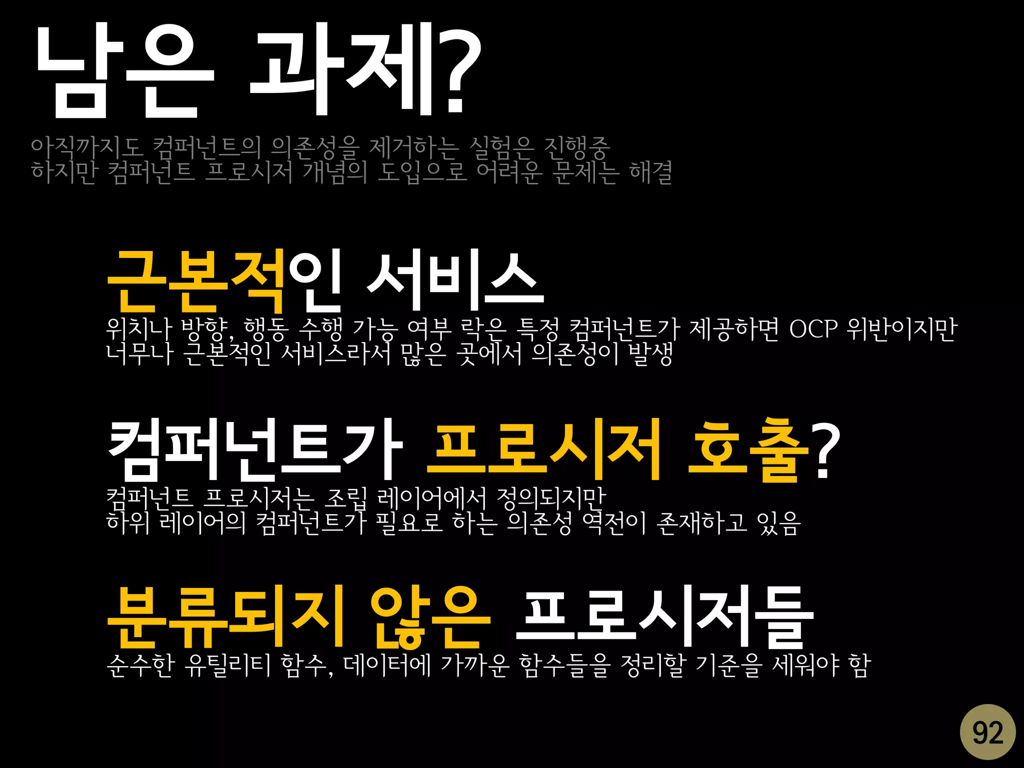 남은 과제?
아직까지도 컴퍼넌트의 의존성을 제거하는 실험은 진행중
하지만 컴퍼넌트 프로시저 개념의 도입으로 어려운 문제는 해결



   근본적인 서비스
   위치나 방향, 행동 수행 가능 여부 락은 특정 컴퍼넌트가 제공하면 OCP 위반이지만
   너무나 근본적인 서비스라서 많은 곳에서 의존성이 발생



   컴퍼넌트가 프로시저 호출?
   컴퍼넌트 프로시저는 조립 레이어에서 정의되지만
   하위 레이어의 컴퍼넌트가 필요로 하는 의존성 역전이 존재하고 있음



   분류되지 않은 프로시저들
   순수한 유틸리티 함수, 데이터에 가까운 함수들을 정리할 기준을 세워야 함

                                                    92
 