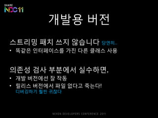개발용 버전
스트리밍 패치 쓰지 않습니다 당연히..
• 똑같은 인터페이스를 가진 다른 클래스 사용
의존성 검사 부분에서 실수하면,
• 개발 버전에선 잘 작동
• 릴리스 버전에서 파일 없다고 죽는다!
디버깅하기 훨씬 귀찮다
 