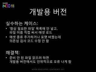 개발용 버전
실수하는 케이스:
• ‘항상 필요한 파일’ 목록에 안 넣고,
파일 이름 직접 써서 애셋 로드
• 애셋 종류 추가하거나 포맷 바꿨는데
의존성 검사 코드 수정 안 함
해결책:
• 준비 안 된 파일 읽으려 하면
개발용 버전에서도 인위적으로 오류 나게 함
 