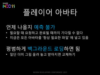 플레이어 아바타
언제 나올지 예측 불가
• 필요할 때 요청하고 완료될 때까지 기다릴 수 없다
• 지금은 모든 아바타를 ‘항상 필요한 파일’ 에 넣고 있음
평범하게 백그라운드 로딩하면 됨
• 일단 더미 그림 올려 놓고 받아지면 교체하기
 