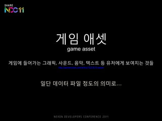 게임 애셋
game asset
게임에 들어가는 그래픽, 사운드, 음악, 텍스트 등 유저에게 보여지는 것들
http://gamemook.com/entry/게임용어-asset
일단 데이터 파일 정도의 의미로…
 