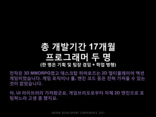총 개발기간 17개월
프로그래머 두 명
(한 명은 기획 및 팀장 겸임 + 학업 병행)
전작은 3D MMORPG였고 데스크탑 히어로즈는 2D 멀티플레이어 액션
게임이었습니다. 게임 로직이나 툴, 엔진 코드 등은 전혀 가져올 수 있는
것이 없었습니다.
아, UI 라이브러리 가져왔군요. 게임브리오로부터 자체 2D 엔진으로 포
팅하느라 고생 좀 했지요.
 