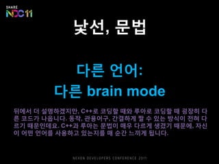 낯선, 문법
다른 언어:
다른 brain mode
뒤에서 더 설명하겠지만, C++로 코딩할 때와 루아로 코딩할 때 굉장히 다
른 코드가 나옵니다. 동작, 관용어구, 간결하게 짤 수 있는 방식이 전혀 다
르기 때문인데요. C++과 루아는 문법이 매우 다르게 생겼기 때문에, 자신
이 어떤 언어를 사용하고 있는지를 매 순간 느끼게 됩니다.
 