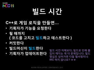 빌드 시간
C++로 게임 로직을 만들면…
• 기획자가 기능을 요청한다
• 될 때까지
{ 코드를 고치고 빌드하고 테스트한다 }
• 커밋한다
• 빌드머신이 빌드한다
• 기획자가 업데이트한다
빌드 시간 자체보다, 빌드로 인해 몰
입이 깨지는 게 더 문제입니다. 빌드
몇십초 넘어가면 다들 웹서핑이나
IRC 하지 않나요? ㅎㅎ
 
