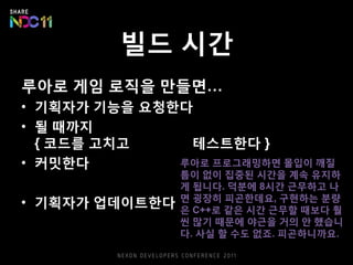 빌드 시간
루아로 게임 로직을 만들면…
• 기획자가 기능을 요청한다
• 될 때까지
{ 코드를 고치고 빌드하고 테스트한다 }
• 커밋한다
• 빌드머신이 빌드한다
• 기획자가 업데이트한다
루아로 프로그래밍하면 몰입이 깨질
틈이 없이 집중된 시간을 계속 유지하
게 됩니다. 덕분에 8시간 근무하고 나
면 굉장히 피곤한데요, 구현하는 분량
은 C++로 같은 시간 근무할 때보다 훨
씬 많기 때문에 야근을 거의 안 했습니
다. 사실 할 수도 없죠. 피곤하니까요.
 