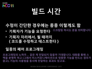 빌드 시간
수정이 간단한 경우에는 종종 이렇게도 함
• 기획자가 기능을 요청한다
• 기획자 자리에서, 될 때까지
{ 코드를 수정하고 테스트한다 }
일종의 페어 프로그래밍
프로그래밍의 노하우… 같은 게 전달되지 않을까 기대합니다. 대화를 통해 스
펙을 분명히 하고 (그래서 미스커뮤니케이션으로 엉뚱한 기능을 만드는 경우가
없고), 기능의 사용법을 동시에 전달하는 효과도 있고요.
스크립팅 하시는 분을 의미합니다
 