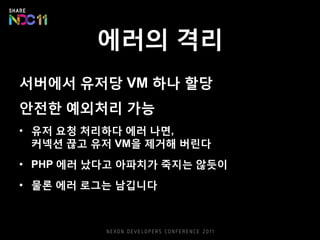 에러의 격리
서버에서 유저당 VM 하나 할당
안전한 예외처리 가능
• 유저 요청 처리하다 에러 나면,
커넥션 끊고 유저 VM을 제거해 버린다
• PHP 에러 났다고 아파치가 죽지는 않듯이
• 물론 에러 로그는 남깁니다
 