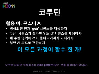 코루틴
활용 예: 몬스터 AI
• 생성되면 먼저 ‘gen’ 시퀀스를 재생하자
• ‘gen’ 시퀀스가 끝나면 ‘stand’ 시퀀스를 재생하자
• 내 주변 영역에 적이 들어오기까지 기다리자
• 일반 AI 모드로 전환하자
이 모든 과정이 함수 한 개!
C++로 짜려면 끔찍하죠;; State pattern 같은 것을 동원해야 합니다.
 